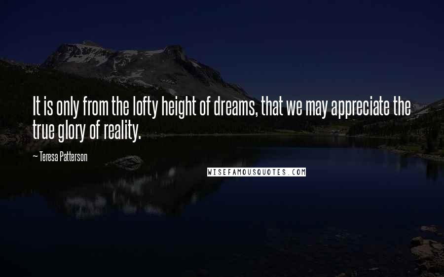 Teresa Patterson Quotes: It is only from the lofty height of dreams, that we may appreciate the true glory of reality.