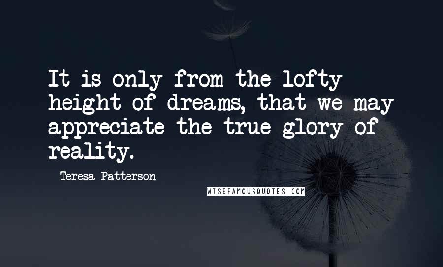 Teresa Patterson Quotes: It is only from the lofty height of dreams, that we may appreciate the true glory of reality.