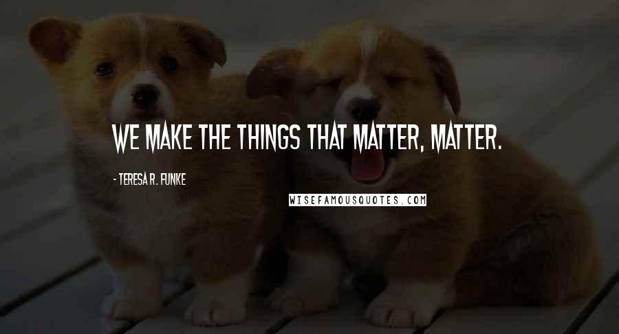 Teresa R. Funke Quotes: We make the things that matter, matter.