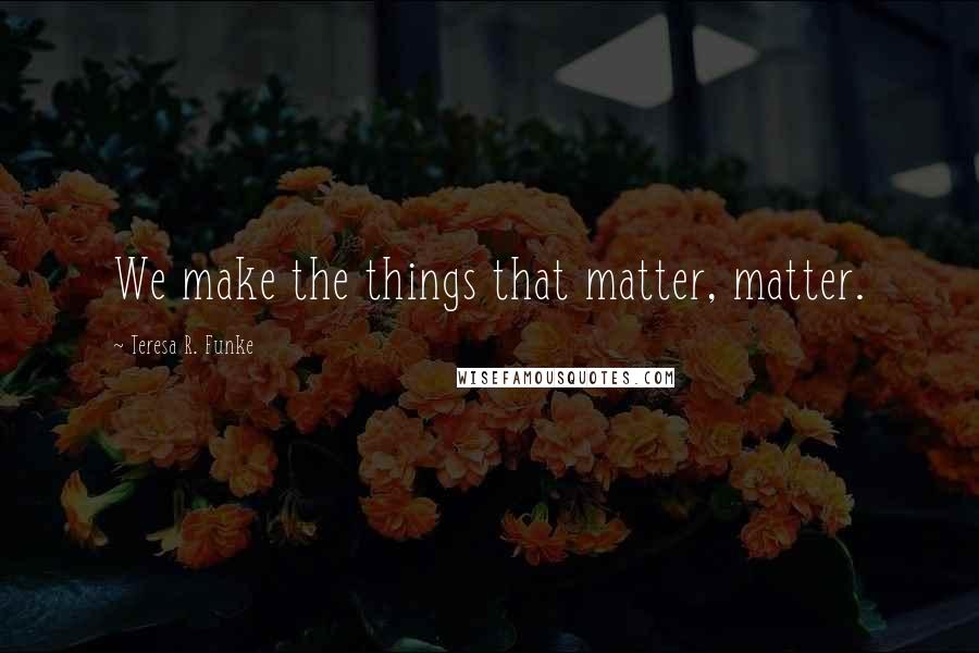 Teresa R. Funke Quotes: We make the things that matter, matter.