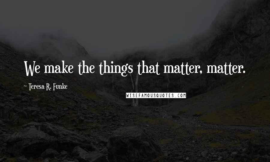 Teresa R. Funke Quotes: We make the things that matter, matter.