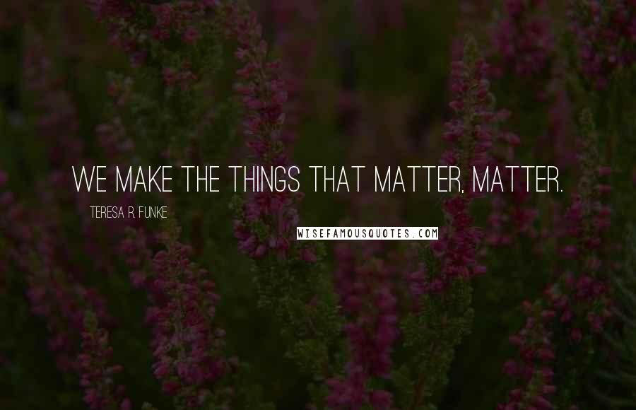 Teresa R. Funke Quotes: We make the things that matter, matter.