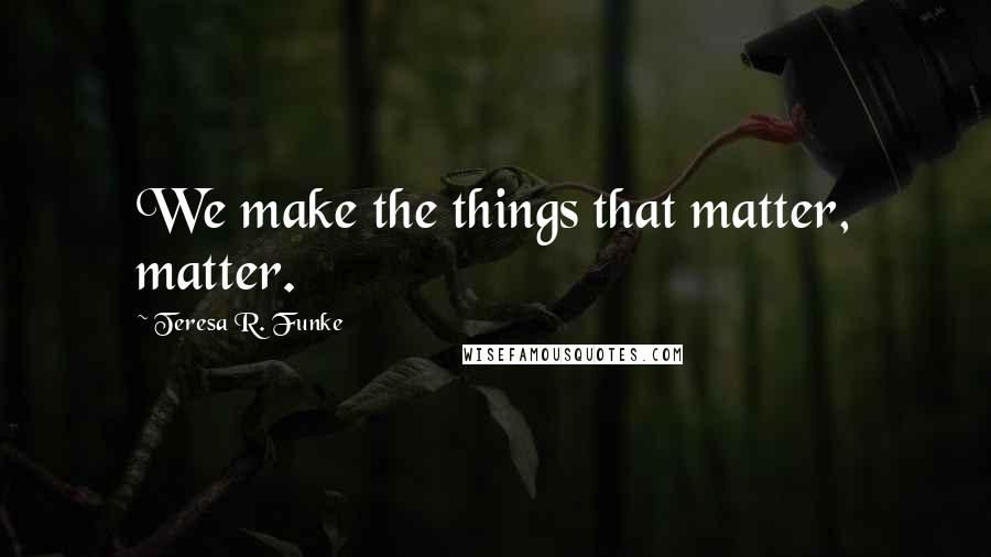 Teresa R. Funke Quotes: We make the things that matter, matter.