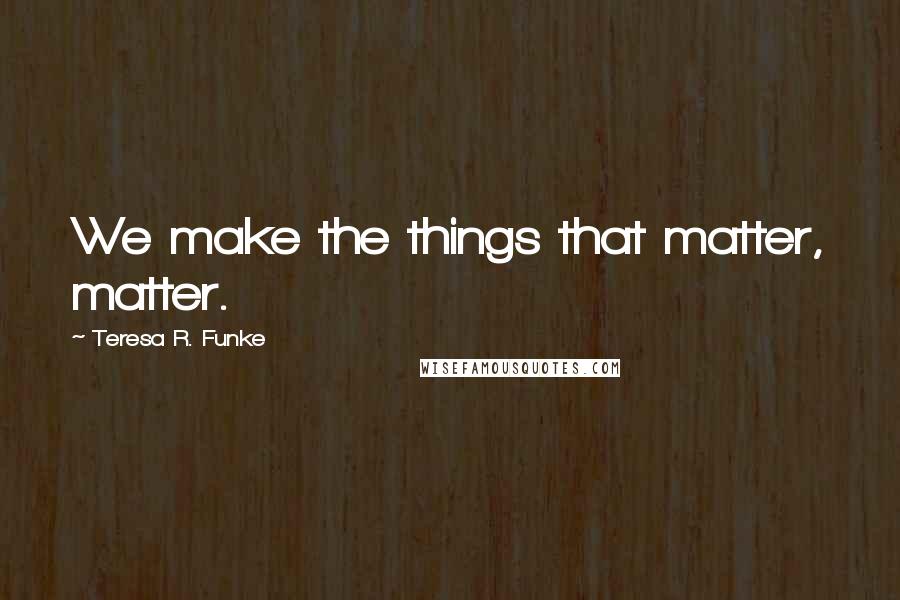 Teresa R. Funke Quotes: We make the things that matter, matter.