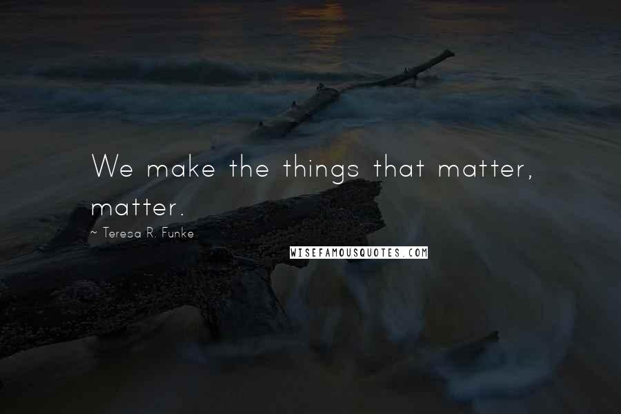 Teresa R. Funke Quotes: We make the things that matter, matter.