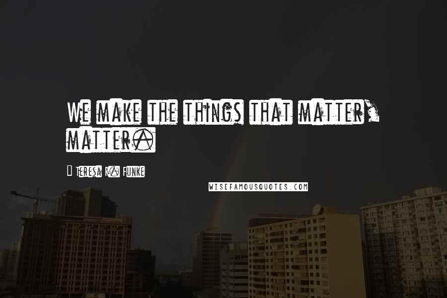 Teresa R. Funke Quotes: We make the things that matter, matter.