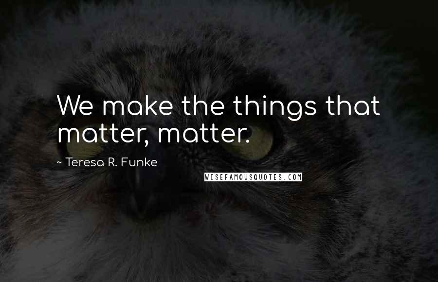 Teresa R. Funke Quotes: We make the things that matter, matter.