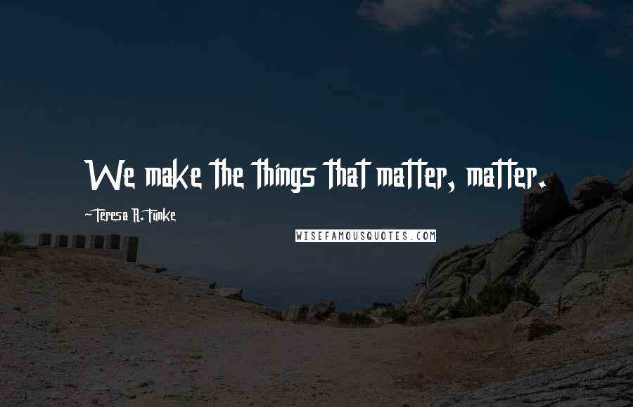 Teresa R. Funke Quotes: We make the things that matter, matter.