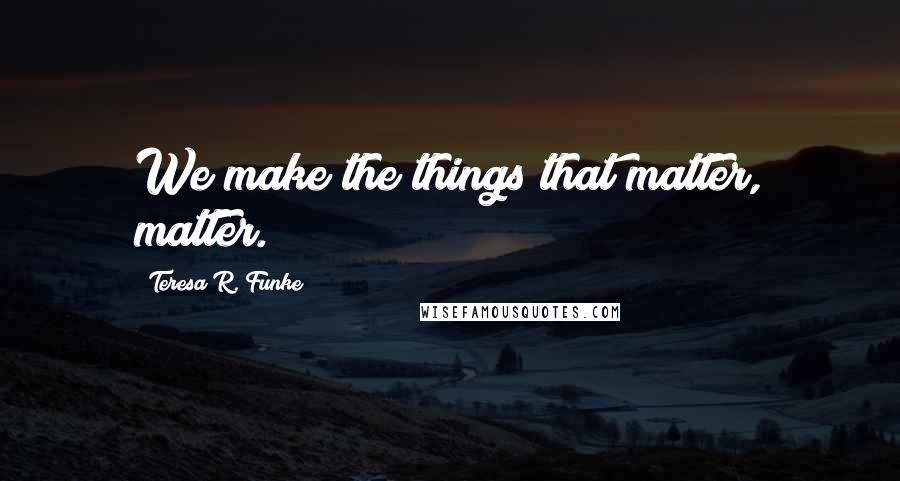 Teresa R. Funke Quotes: We make the things that matter, matter.
