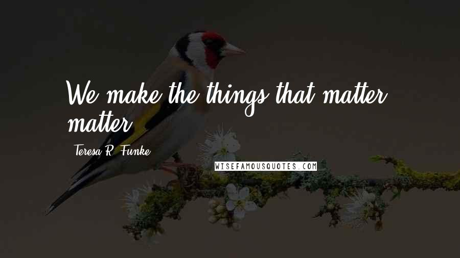 Teresa R. Funke Quotes: We make the things that matter, matter.