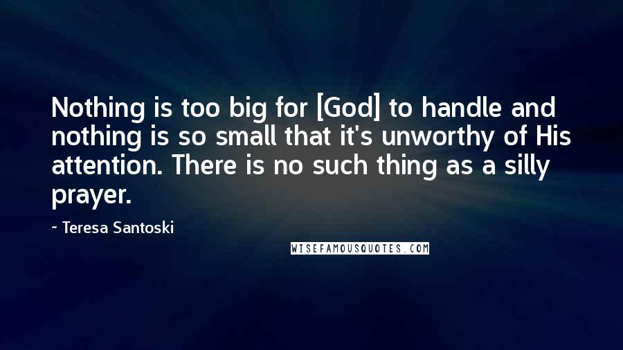 Teresa Santoski Quotes: Nothing is too big for [God] to handle and nothing is so small that it's unworthy of His attention. There is no such thing as a silly prayer.