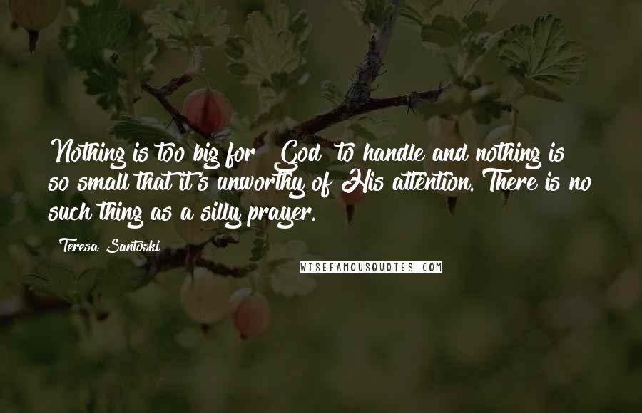 Teresa Santoski Quotes: Nothing is too big for [God] to handle and nothing is so small that it's unworthy of His attention. There is no such thing as a silly prayer.