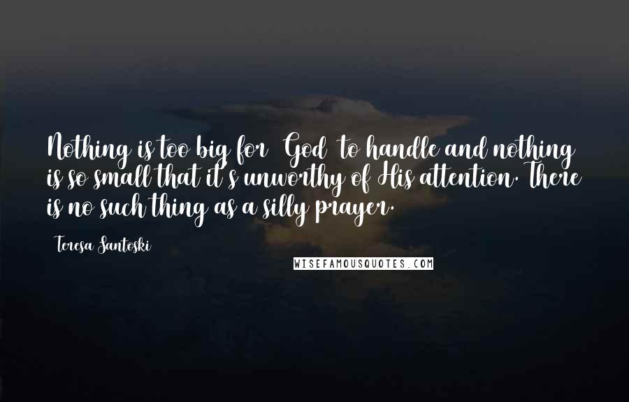 Teresa Santoski Quotes: Nothing is too big for [God] to handle and nothing is so small that it's unworthy of His attention. There is no such thing as a silly prayer.