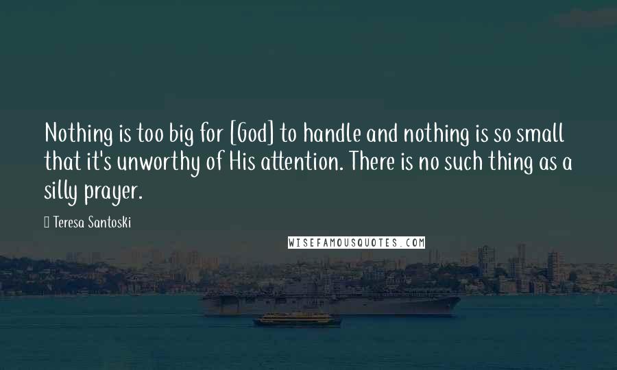 Teresa Santoski Quotes: Nothing is too big for [God] to handle and nothing is so small that it's unworthy of His attention. There is no such thing as a silly prayer.