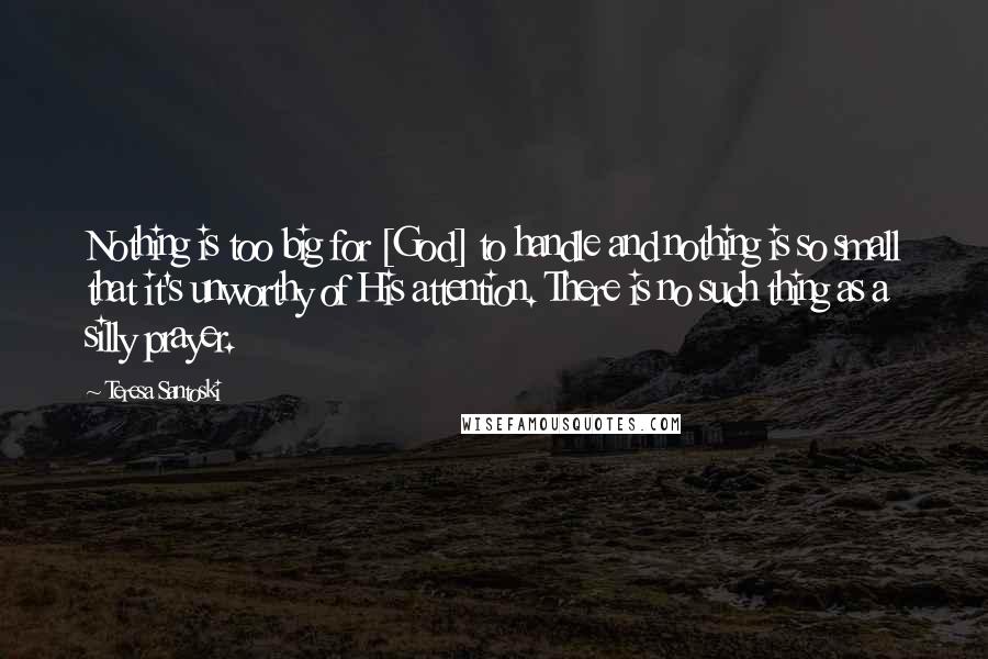 Teresa Santoski Quotes: Nothing is too big for [God] to handle and nothing is so small that it's unworthy of His attention. There is no such thing as a silly prayer.