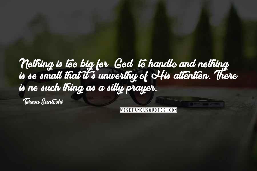 Teresa Santoski Quotes: Nothing is too big for [God] to handle and nothing is so small that it's unworthy of His attention. There is no such thing as a silly prayer.