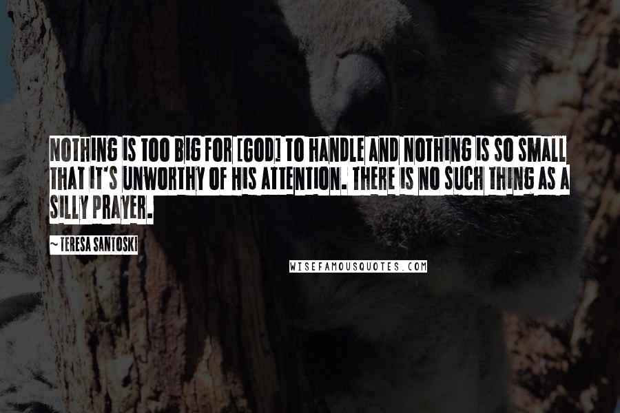Teresa Santoski Quotes: Nothing is too big for [God] to handle and nothing is so small that it's unworthy of His attention. There is no such thing as a silly prayer.