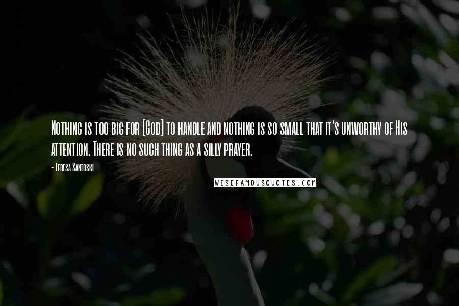 Teresa Santoski Quotes: Nothing is too big for [God] to handle and nothing is so small that it's unworthy of His attention. There is no such thing as a silly prayer.