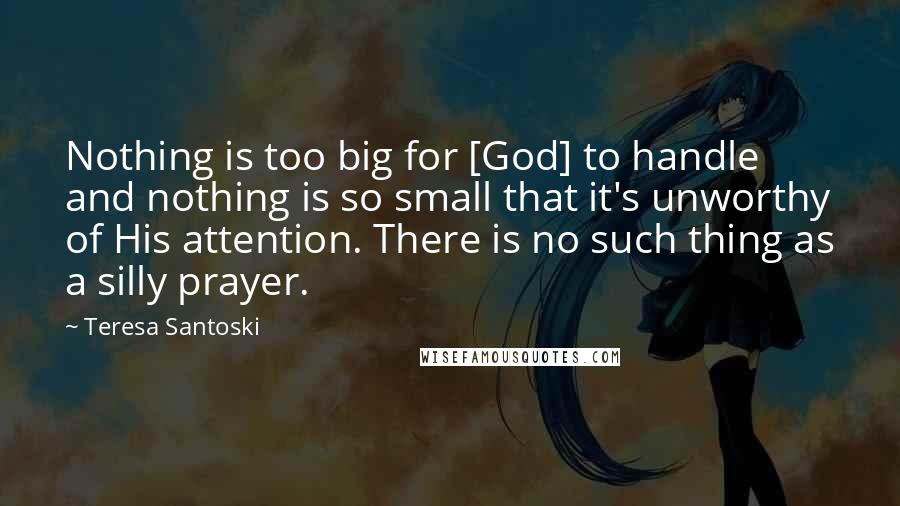 Teresa Santoski Quotes: Nothing is too big for [God] to handle and nothing is so small that it's unworthy of His attention. There is no such thing as a silly prayer.