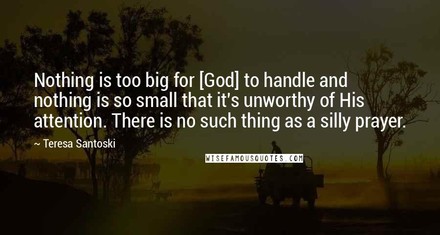 Teresa Santoski Quotes: Nothing is too big for [God] to handle and nothing is so small that it's unworthy of His attention. There is no such thing as a silly prayer.