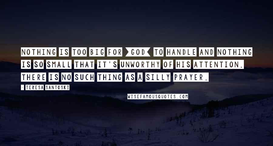 Teresa Santoski Quotes: Nothing is too big for [God] to handle and nothing is so small that it's unworthy of His attention. There is no such thing as a silly prayer.
