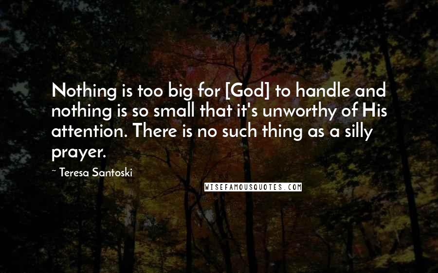 Teresa Santoski Quotes: Nothing is too big for [God] to handle and nothing is so small that it's unworthy of His attention. There is no such thing as a silly prayer.