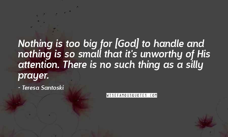 Teresa Santoski Quotes: Nothing is too big for [God] to handle and nothing is so small that it's unworthy of His attention. There is no such thing as a silly prayer.