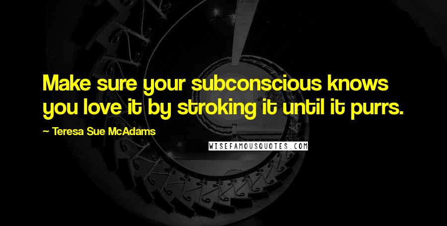 Teresa Sue McAdams Quotes: Make sure your subconscious knows you love it by stroking it until it purrs.