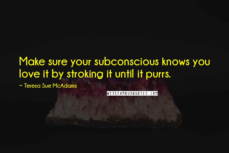 Teresa Sue McAdams Quotes: Make sure your subconscious knows you love it by stroking it until it purrs.