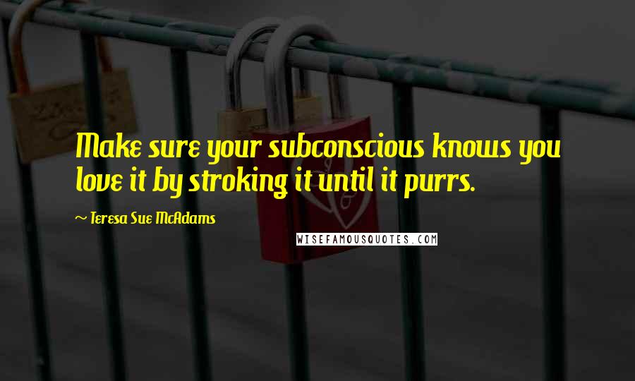 Teresa Sue McAdams Quotes: Make sure your subconscious knows you love it by stroking it until it purrs.