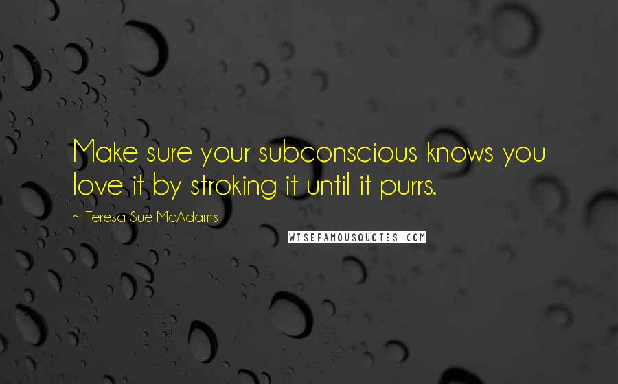 Teresa Sue McAdams Quotes: Make sure your subconscious knows you love it by stroking it until it purrs.