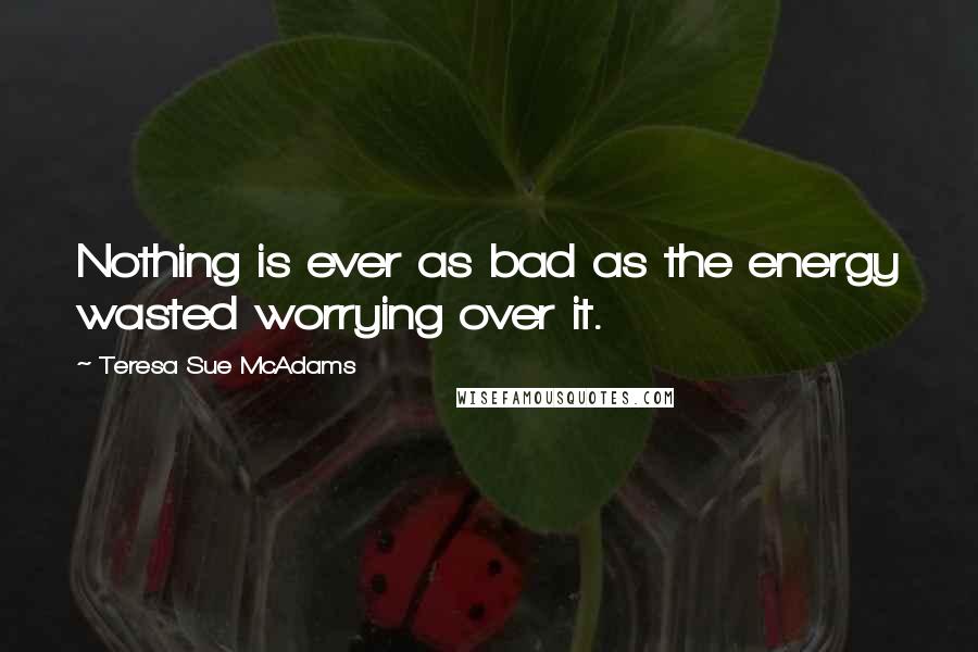 Teresa Sue McAdams Quotes: Nothing is ever as bad as the energy wasted worrying over it.