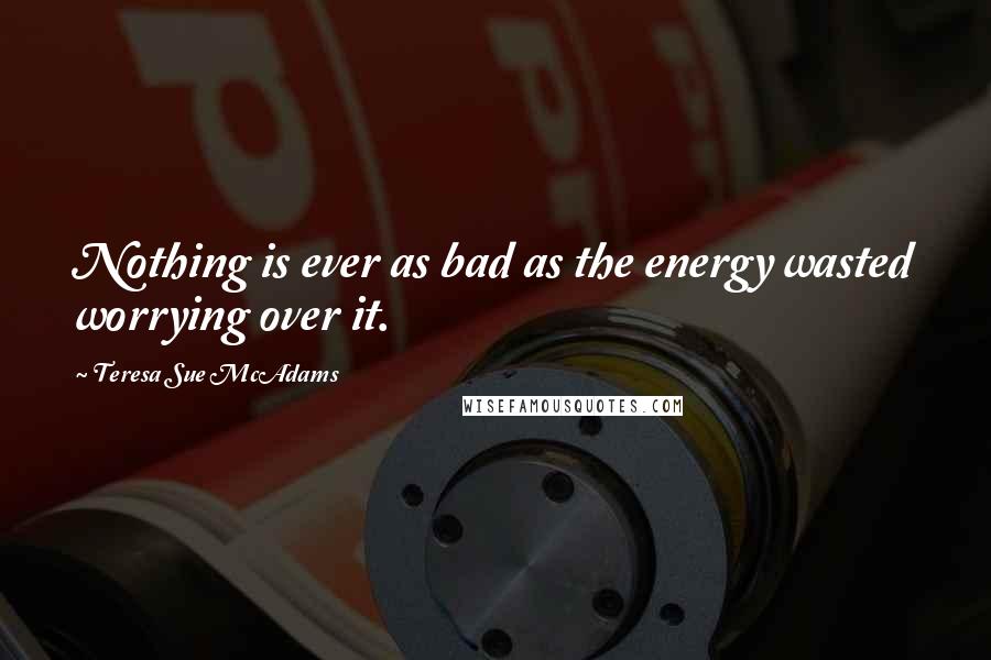 Teresa Sue McAdams Quotes: Nothing is ever as bad as the energy wasted worrying over it.