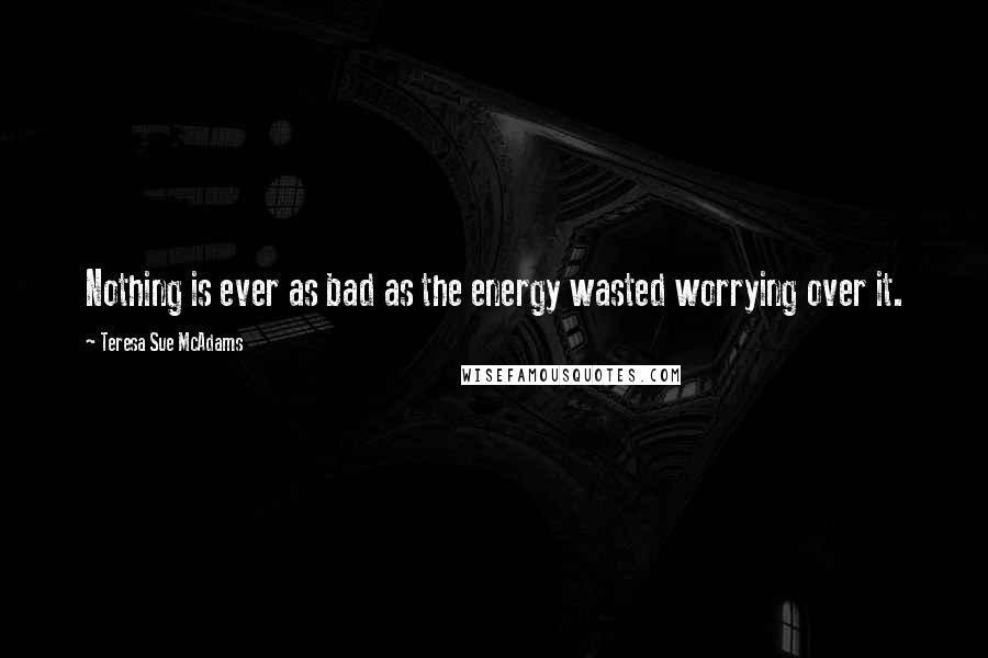 Teresa Sue McAdams Quotes: Nothing is ever as bad as the energy wasted worrying over it.