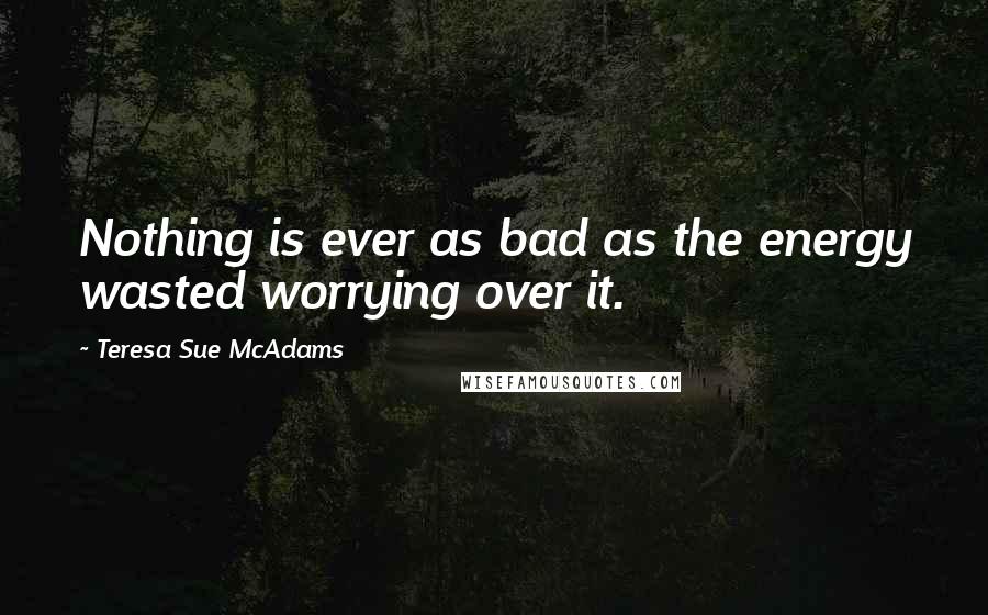 Teresa Sue McAdams Quotes: Nothing is ever as bad as the energy wasted worrying over it.