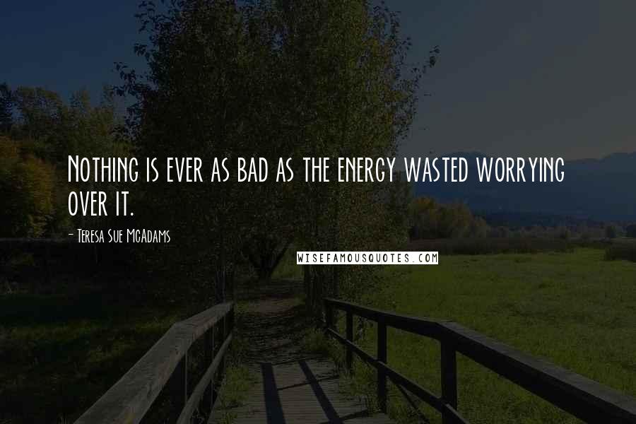 Teresa Sue McAdams Quotes: Nothing is ever as bad as the energy wasted worrying over it.