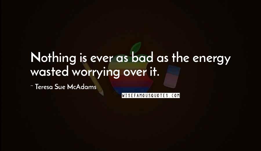 Teresa Sue McAdams Quotes: Nothing is ever as bad as the energy wasted worrying over it.