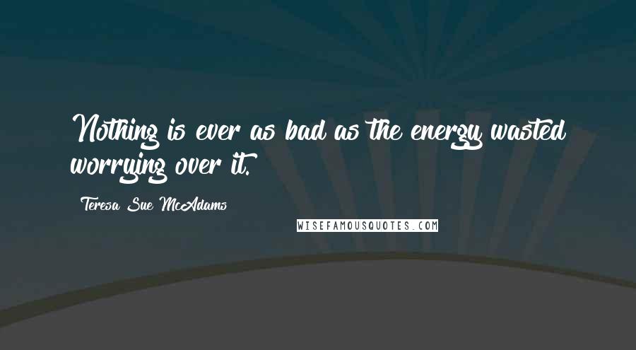 Teresa Sue McAdams Quotes: Nothing is ever as bad as the energy wasted worrying over it.