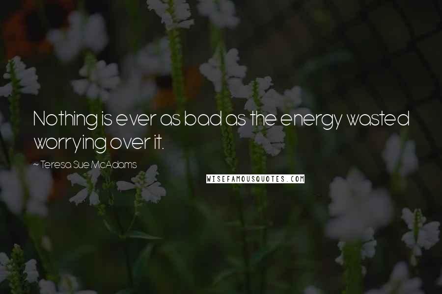 Teresa Sue McAdams Quotes: Nothing is ever as bad as the energy wasted worrying over it.