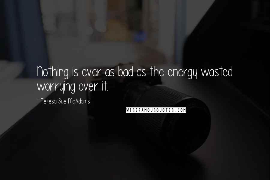 Teresa Sue McAdams Quotes: Nothing is ever as bad as the energy wasted worrying over it.