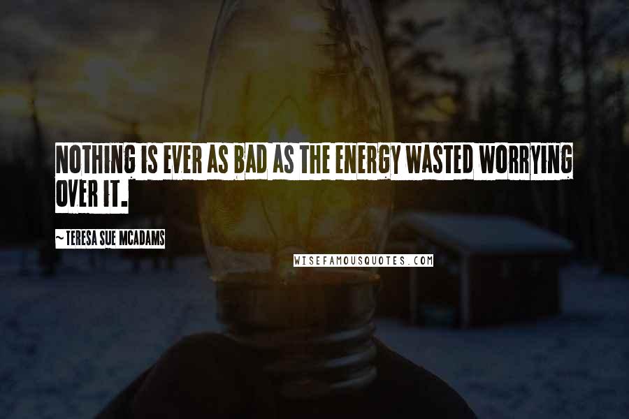 Teresa Sue McAdams Quotes: Nothing is ever as bad as the energy wasted worrying over it.