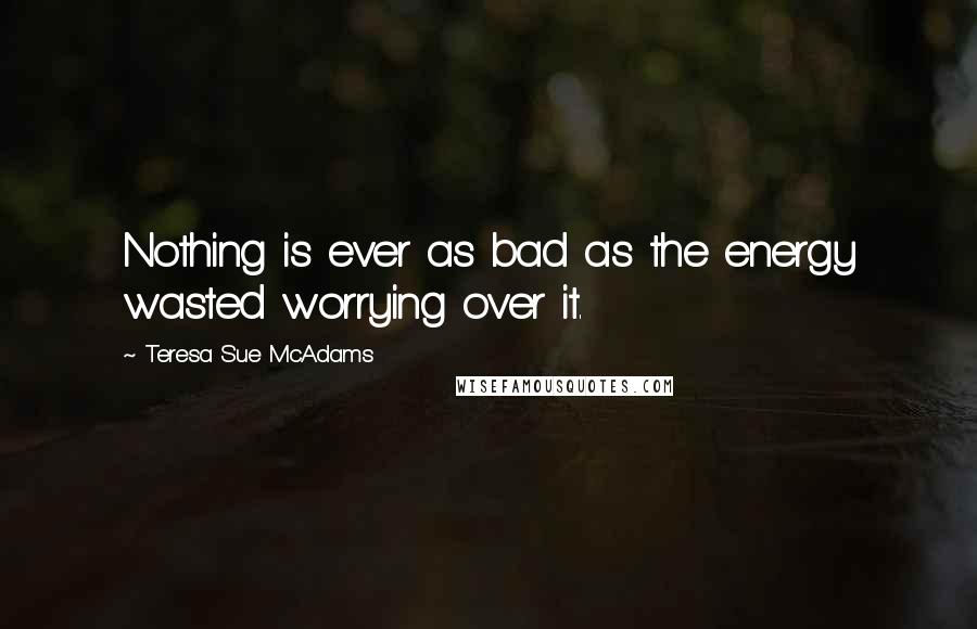 Teresa Sue McAdams Quotes: Nothing is ever as bad as the energy wasted worrying over it.