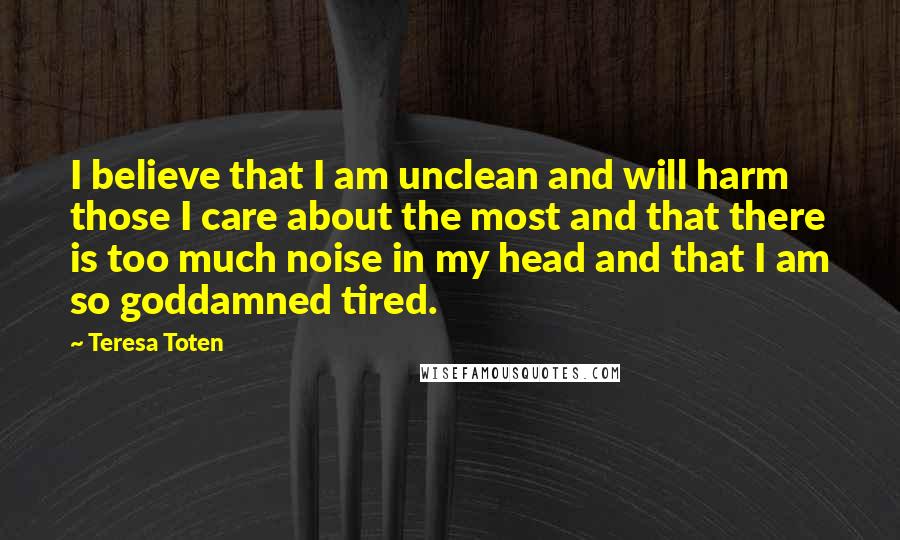 Teresa Toten Quotes: I believe that I am unclean and will harm those I care about the most and that there is too much noise in my head and that I am so goddamned tired.