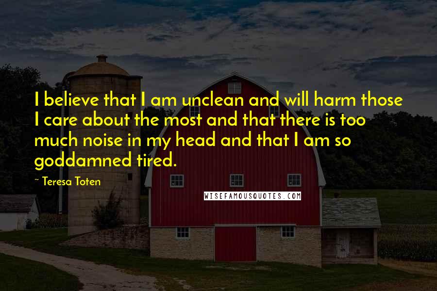 Teresa Toten Quotes: I believe that I am unclean and will harm those I care about the most and that there is too much noise in my head and that I am so goddamned tired.