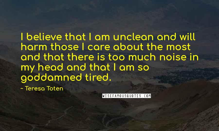 Teresa Toten Quotes: I believe that I am unclean and will harm those I care about the most and that there is too much noise in my head and that I am so goddamned tired.