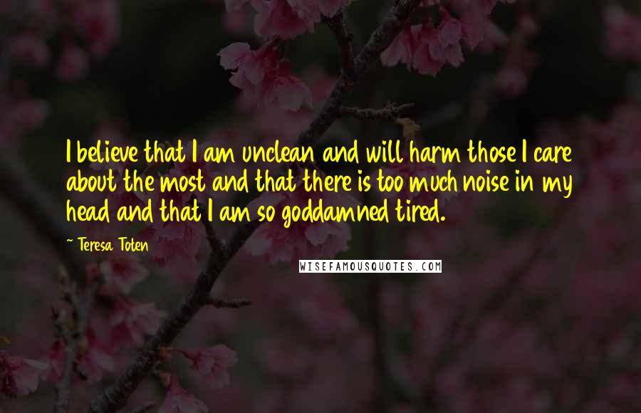 Teresa Toten Quotes: I believe that I am unclean and will harm those I care about the most and that there is too much noise in my head and that I am so goddamned tired.