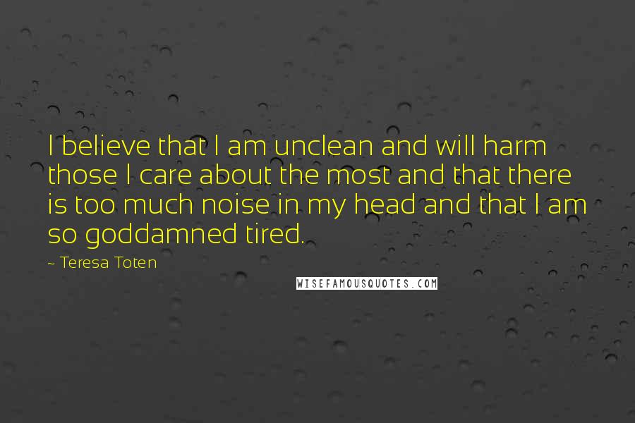 Teresa Toten Quotes: I believe that I am unclean and will harm those I care about the most and that there is too much noise in my head and that I am so goddamned tired.