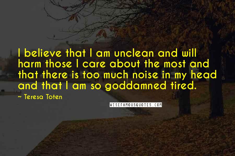 Teresa Toten Quotes: I believe that I am unclean and will harm those I care about the most and that there is too much noise in my head and that I am so goddamned tired.