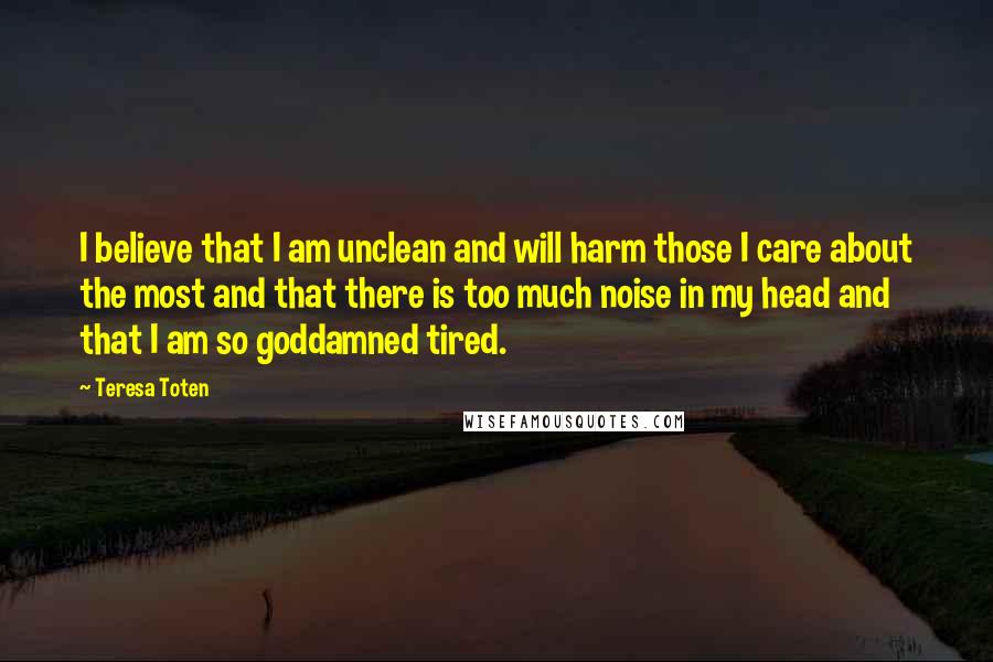 Teresa Toten Quotes: I believe that I am unclean and will harm those I care about the most and that there is too much noise in my head and that I am so goddamned tired.