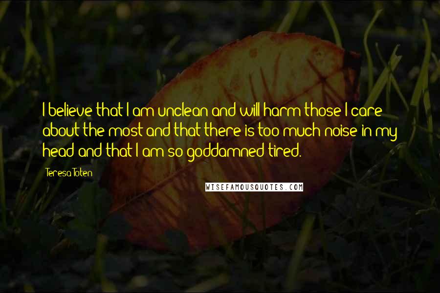 Teresa Toten Quotes: I believe that I am unclean and will harm those I care about the most and that there is too much noise in my head and that I am so goddamned tired.